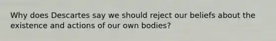 Why does Descartes say we should reject our beliefs about the existence and actions of our own bodies?