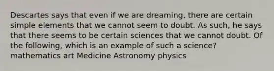 Descartes says that even if we are dreaming, there are certain simple elements that we cannot seem to doubt. As such, he says that there seems to be certain sciences that we cannot doubt. Of the following, which is an example of such a science? mathematics art Medicine Astronomy physics