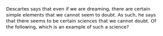 Descartes says that even if we are dreaming, there are certain simple elements that we cannot seem to doubt. As such, he says that there seems to be certain sciences that we cannot doubt. Of the following, which is an example of such a science?