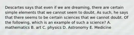 Descartes says that even if we are dreaming, there are certain simple elements that we cannot seem to doubt. As such, he says that there seems to be certain sciences that we cannot doubt. Of the following, which is an example of such a science? A. mathematics B. art C. physics D. Astronomy E. Medicine