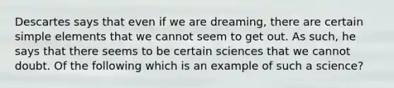 Descartes says that even if we are dreaming, there are certain simple elements that we cannot seem to get out. As such, he says that there seems to be certain sciences that we cannot doubt. Of the following which is an example of such a science?