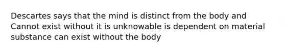 Descartes says that the mind is distinct from the body and Cannot exist without it is unknowable is dependent on material substance can exist without the body