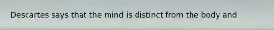 Descartes says that the mind is distinct from the body and