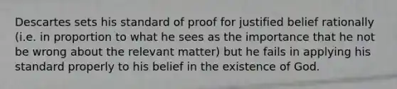 Descartes sets his standard of proof for justified belief rationally (i.e. in proportion to what he sees as the importance that he not be wrong about the relevant matter) but he fails in applying his standard properly to his belief in the existence of God.