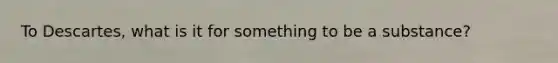 To Descartes, what is it for something to be a substance?