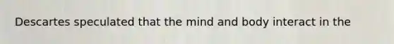 Descartes speculated that the mind and body interact in the