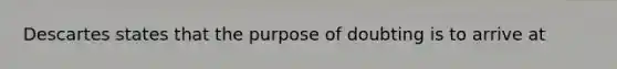 Descartes states that the purpose of doubting is to arrive at