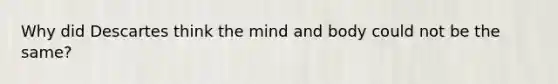 Why did Descartes think the mind and body could not be the same?