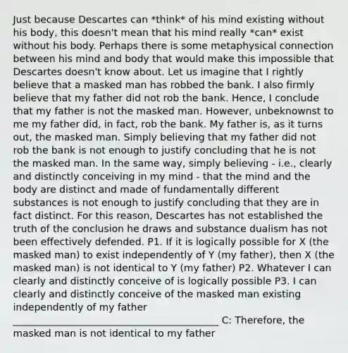 Just because Descartes can *think* of his mind existing without his body, this doesn't mean that his mind really *can* exist without his body. Perhaps there is some metaphysical connection between his mind and body that would make this impossible that Descartes doesn't know about. Let us imagine that I rightly believe that a masked man has robbed the bank. I also firmly believe that my father did not rob the bank. Hence, I conclude that my father is not the masked man. However, unbeknownst to me my father did, in fact, rob the bank. My father is, as it turns out, the masked man. Simply believing that my father did not rob the bank is not enough to justify concluding that he is not the masked man. In the same way, simply believing - i.e., clearly and distinctly conceiving in my mind - that the mind and the body are distinct and made of fundamentally different substances is not enough to justify concluding that they are in fact distinct. For this reason, Descartes has not established the truth of the conclusion he draws and substance dualism has not been effectively defended. P1. If it is logically possible for X (the masked man) to exist independently of Y (my father), then X (the masked man) is not identical to Y (my father) P2. Whatever I can clearly and distinctly conceive of is logically possible P3. I can clearly and distinctly conceive of the masked man existing independently of my father __________________________________________ C: Therefore, the masked man is not identical to my father