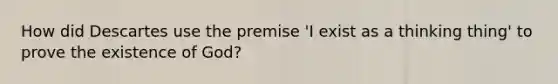 How did Descartes use the premise 'I exist as a thinking thing' to prove the existence of God?