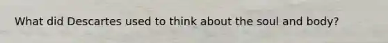 What did Descartes used to think about the soul and body?