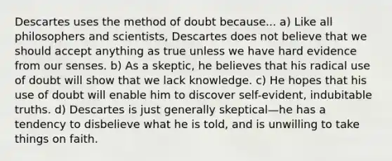 Descartes uses the method of doubt because... a) Like all philosophers and scientists, Descartes does not believe that we should accept anything as true unless we have hard evidence from our senses. b) As a skeptic, he believes that his radical use of doubt will show that we lack knowledge. c) He hopes that his use of doubt will enable him to discover self-evident, indubitable truths. d) Descartes is just generally skeptical—he has a tendency to disbelieve what he is told, and is unwilling to take things on faith.