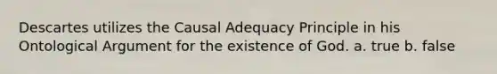 Descartes utilizes the Causal Adequacy Principle in his Ontological Argument for the existence of God. a. true b. false