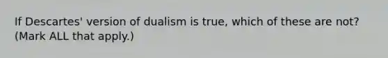 If Descartes' version of dualism is true, which of these are not? (Mark ALL that apply.)