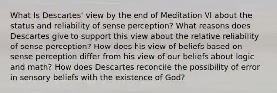 What Is Descartes' view by the end of Meditation VI about the status and reliability of sense perception? What reasons does Descartes give to support this view about the relative reliability of sense perception? How does his view of beliefs based on sense perception differ from his view of our beliefs about logic and math? How does Descartes reconcile the possibility of error in sensory beliefs with the existence of God?