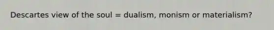 Descartes view of the soul = dualism, monism or materialism?