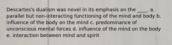 Descartes's dualism was novel in its emphasis on the ____. a. parallel but non-interacting functioning of the mind and body b. influence of the body on the mind c. predominance of unconscious mental forces d. influence of the mind on the body e. interaction between mind and spirit