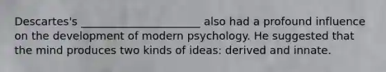 Descartes's ______________________ also had a profound influence on the development of modern psychology. He suggested that the mind produces two kinds of ideas: derived and innate.