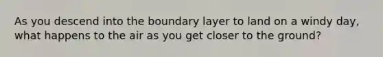 As you descend into the boundary layer to land on a windy day, what happens to the air as you get closer to the ground?