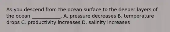 As you descend from the ocean surface to the deeper layers of the ocean ____________. A. pressure decreases B. temperature drops C. productivity increases D. salinity increases