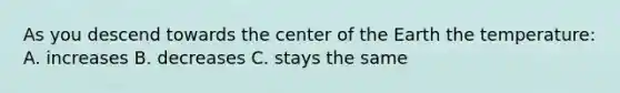 As you descend towards the center of the Earth the temperature: A. increases B. decreases C. stays the same