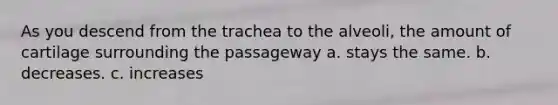 As you descend from the trachea to the alveoli, the amount of cartilage surrounding the passageway a. stays the same. b. decreases. c. increases