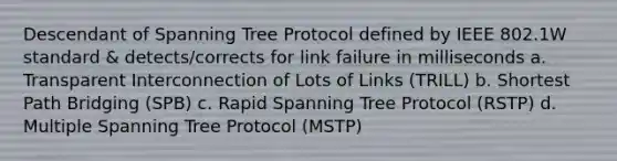 Descendant of Spanning Tree Protocol defined by IEEE 802.1W standard & detects/corrects for link failure in milliseconds a. Transparent Interconnection of Lots of Links (TRILL) b. Shortest Path Bridging (SPB) c. Rapid Spanning Tree Protocol (RSTP) d. Multiple Spanning Tree Protocol (MSTP)