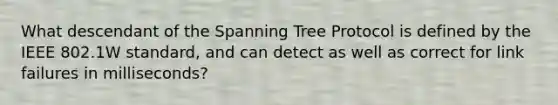 What descendant of the Spanning Tree Protocol is defined by the IEEE 802.1W standard, and can detect as well as correct for link failures in milliseconds?