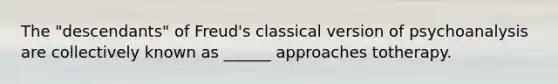 The "descendants" of Freud's classical version of psychoanalysis are collectively known as ______ approaches totherapy.