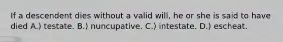 If a descendent dies without a valid will, he or she is said to have died A.) testate. B.) nuncupative. C.) intestate. D.) escheat.