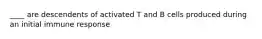 ____ are descendents of activated T and B cells produced during an initial immune response