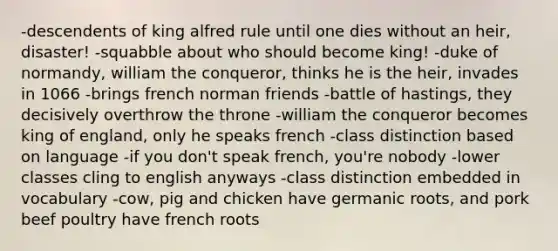 -descendents of king alfred rule until one dies without an heir, disaster! -squabble about who should become king! -duke of normandy, william the conqueror, thinks he is the heir, invades in 1066 -brings french norman friends -battle of hastings, they decisively overthrow the throne -william the conqueror becomes king of england, only he speaks french -class distinction based on language -if you don't speak french, you're nobody -lower classes cling to english anyways -class distinction embedded in vocabulary -cow, pig and chicken have germanic roots, and pork beef poultry have french roots