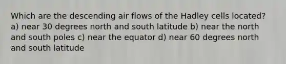 Which are the descending air flows of the Hadley cells located? a) near 30 degrees <a href='https://www.questionai.com/knowledge/kAdz8zgqJl-north-and-south' class='anchor-knowledge'>north and south</a> latitude b) near the north and south poles c) near the equator d) near 60 degrees north and south latitude