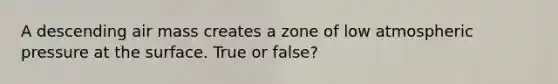 A descending air mass creates a zone of low atmospheric pressure at the surface. True or false?