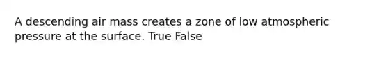 A descending air mass creates a zone of low atmospheric pressure at the surface. True False