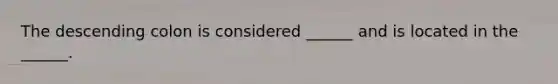 The descending colon is considered ______ and is located in the ______.