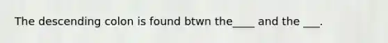 The descending colon is found btwn the____ and the ___.