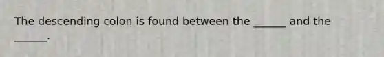 The descending colon is found between the ______ and the ______.