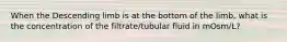 When the Descending limb is at the bottom of the limb, what is the concentration of the filtrate/tubular fluid in mOsm/L?