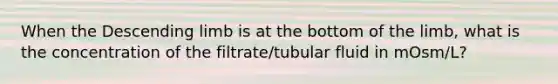 When the Descending limb is at the bottom of the limb, what is the concentration of the filtrate/tubular fluid in mOsm/L?