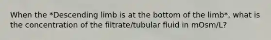 When the *Descending limb is at the bottom of the limb*, what is the concentration of the filtrate/tubular fluid in mOsm/L?