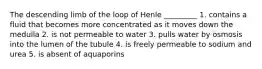 The descending limb of the loop of Henle _________ 1. contains a fluid that becomes more concentrated as it moves down the medulla 2. is not permeable to water 3. pulls water by osmosis into the lumen of the tubule 4. is freely permeable to sodium and urea 5. is absent of aquaporins