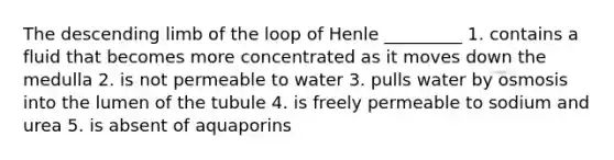 The descending limb of the loop of Henle _________ 1. contains a fluid that becomes more concentrated as it moves down the medulla 2. is not permeable to water 3. pulls water by osmosis into the lumen of the tubule 4. is freely permeable to sodium and urea 5. is absent of aquaporins