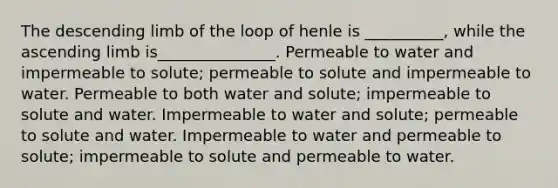 The descending limb of the loop of henle is __________, while the ascending limb is_______________. Permeable to water and impermeable to solute; permeable to solute and impermeable to water. Permeable to both water and solute; impermeable to solute and water. Impermeable to water and solute; permeable to solute and water. Impermeable to water and permeable to solute; impermeable to solute and permeable to water.