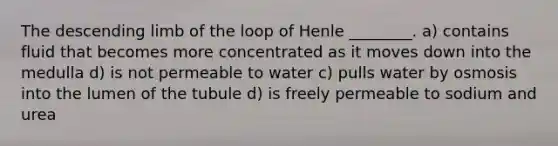 The descending limb of the loop of Henle ________. a) contains fluid that becomes more concentrated as it moves down into the medulla d) is not permeable to water c) pulls water by osmosis into the lumen of the tubule d) is freely permeable to sodium and urea