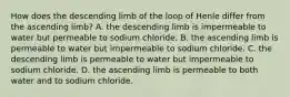 How does the descending limb of the loop of Henle differ from the ascending limb? A. the descending limb is impermeable to water but permeable to sodium chloride. B. the ascending limb is permeable to water but impermeable to sodium chloride. C. the descending limb is permeable to water but impermeable to sodium chloride. D. the ascending limb is permeable to both water and to sodium chloride.