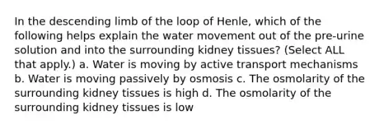 In the descending limb of the loop of Henle, which of the following helps explain the <a href='https://www.questionai.com/knowledge/kNT0ald5rb-water-movement' class='anchor-knowledge'>water movement</a> out of the pre-urine solution and into the surrounding kidney tissues? (Select ALL that apply.) a. Water is moving by active transport mechanisms b. Water is moving passively by osmosis c. The osmolarity of the surrounding kidney tissues is high d. The osmolarity of the surrounding kidney tissues is low