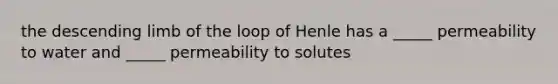 the descending limb of the loop of Henle has a _____ permeability to water and _____ permeability to solutes