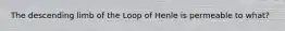 The descending limb of the Loop of Henle is permeable to what?