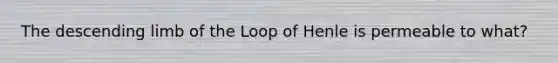 The descending limb of the Loop of Henle is permeable to what?